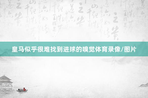 皇马似乎很难找到进球的嗅觉体育录像/图片
